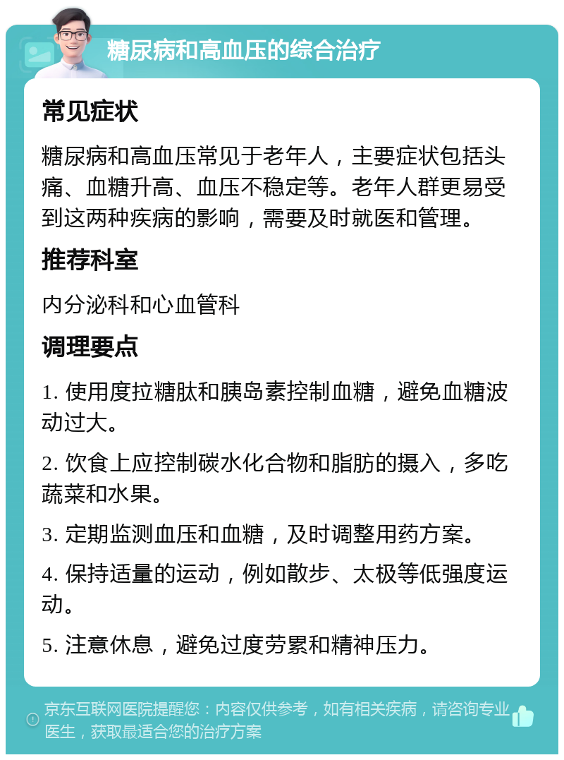 糖尿病和高血压的综合治疗 常见症状 糖尿病和高血压常见于老年人，主要症状包括头痛、血糖升高、血压不稳定等。老年人群更易受到这两种疾病的影响，需要及时就医和管理。 推荐科室 内分泌科和心血管科 调理要点 1. 使用度拉糖肽和胰岛素控制血糖，避免血糖波动过大。 2. 饮食上应控制碳水化合物和脂肪的摄入，多吃蔬菜和水果。 3. 定期监测血压和血糖，及时调整用药方案。 4. 保持适量的运动，例如散步、太极等低强度运动。 5. 注意休息，避免过度劳累和精神压力。