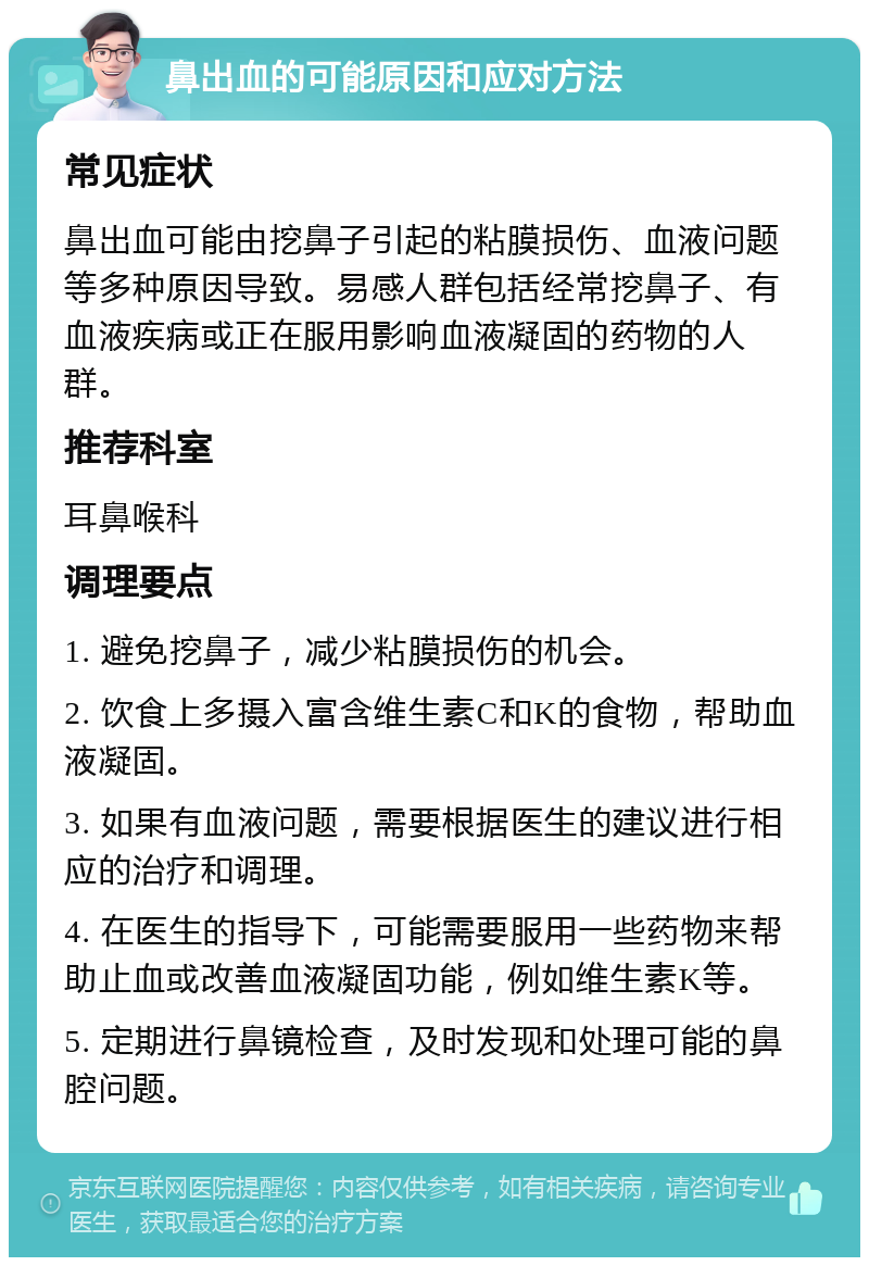 鼻出血的可能原因和应对方法 常见症状 鼻出血可能由挖鼻子引起的粘膜损伤、血液问题等多种原因导致。易感人群包括经常挖鼻子、有血液疾病或正在服用影响血液凝固的药物的人群。 推荐科室 耳鼻喉科 调理要点 1. 避免挖鼻子，减少粘膜损伤的机会。 2. 饮食上多摄入富含维生素C和K的食物，帮助血液凝固。 3. 如果有血液问题，需要根据医生的建议进行相应的治疗和调理。 4. 在医生的指导下，可能需要服用一些药物来帮助止血或改善血液凝固功能，例如维生素K等。 5. 定期进行鼻镜检查，及时发现和处理可能的鼻腔问题。