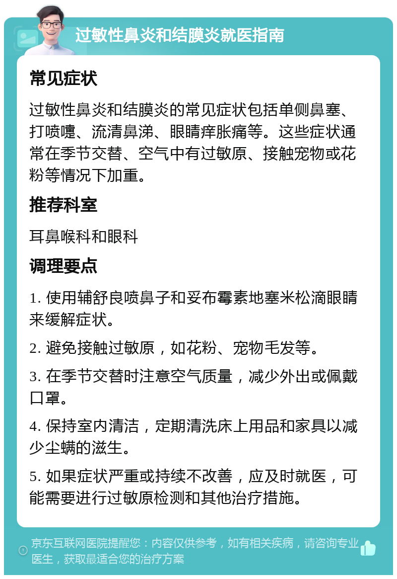 过敏性鼻炎和结膜炎就医指南 常见症状 过敏性鼻炎和结膜炎的常见症状包括单侧鼻塞、打喷嚏、流清鼻涕、眼睛痒胀痛等。这些症状通常在季节交替、空气中有过敏原、接触宠物或花粉等情况下加重。 推荐科室 耳鼻喉科和眼科 调理要点 1. 使用辅舒良喷鼻子和妥布霉素地塞米松滴眼睛来缓解症状。 2. 避免接触过敏原，如花粉、宠物毛发等。 3. 在季节交替时注意空气质量，减少外出或佩戴口罩。 4. 保持室内清洁，定期清洗床上用品和家具以减少尘螨的滋生。 5. 如果症状严重或持续不改善，应及时就医，可能需要进行过敏原检测和其他治疗措施。