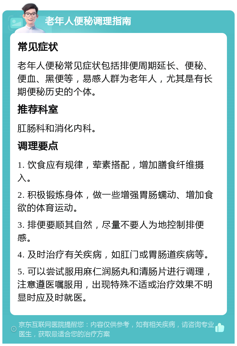 老年人便秘调理指南 常见症状 老年人便秘常见症状包括排便周期延长、便秘、便血、黑便等，易感人群为老年人，尤其是有长期便秘历史的个体。 推荐科室 肛肠科和消化内科。 调理要点 1. 饮食应有规律，荤素搭配，增加膳食纤维摄入。 2. 积极锻炼身体，做一些增强胃肠蠕动、增加食欲的体育运动。 3. 排便要顺其自然，尽量不要人为地控制排便感。 4. 及时治疗有关疾病，如肛门或胃肠道疾病等。 5. 可以尝试服用麻仁润肠丸和清肠片进行调理，注意遵医嘱服用，出现特殊不适或治疗效果不明显时应及时就医。