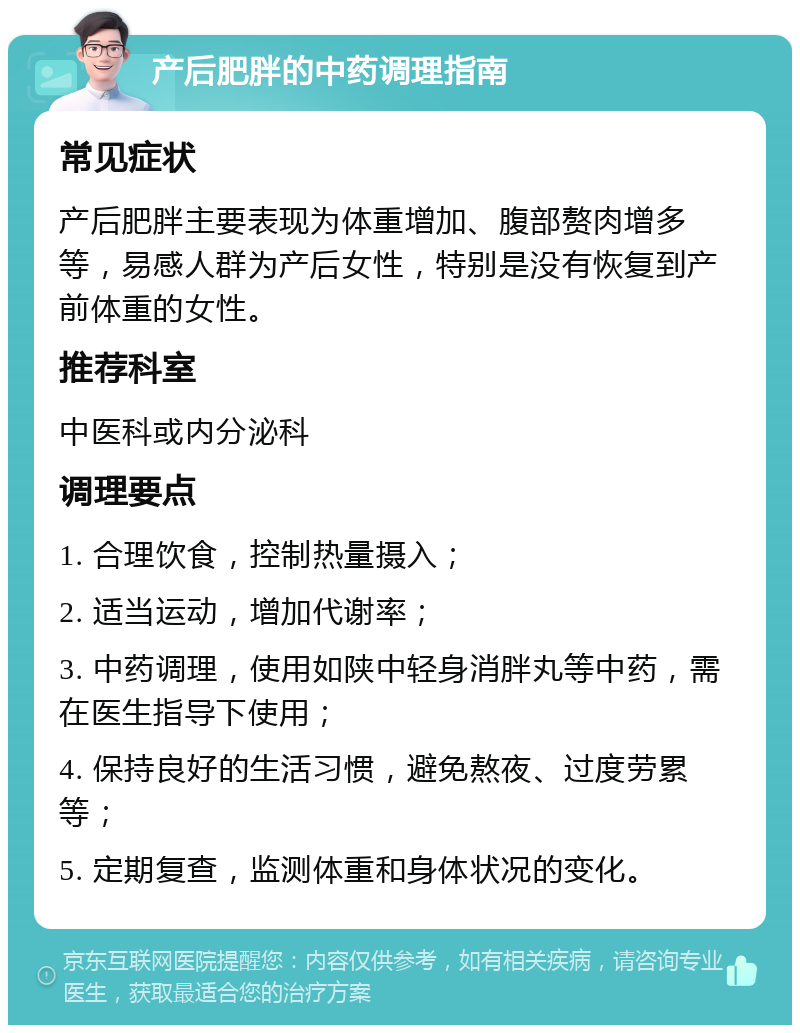 产后肥胖的中药调理指南 常见症状 产后肥胖主要表现为体重增加、腹部赘肉增多等，易感人群为产后女性，特别是没有恢复到产前体重的女性。 推荐科室 中医科或内分泌科 调理要点 1. 合理饮食，控制热量摄入； 2. 适当运动，增加代谢率； 3. 中药调理，使用如陕中轻身消胖丸等中药，需在医生指导下使用； 4. 保持良好的生活习惯，避免熬夜、过度劳累等； 5. 定期复查，监测体重和身体状况的变化。