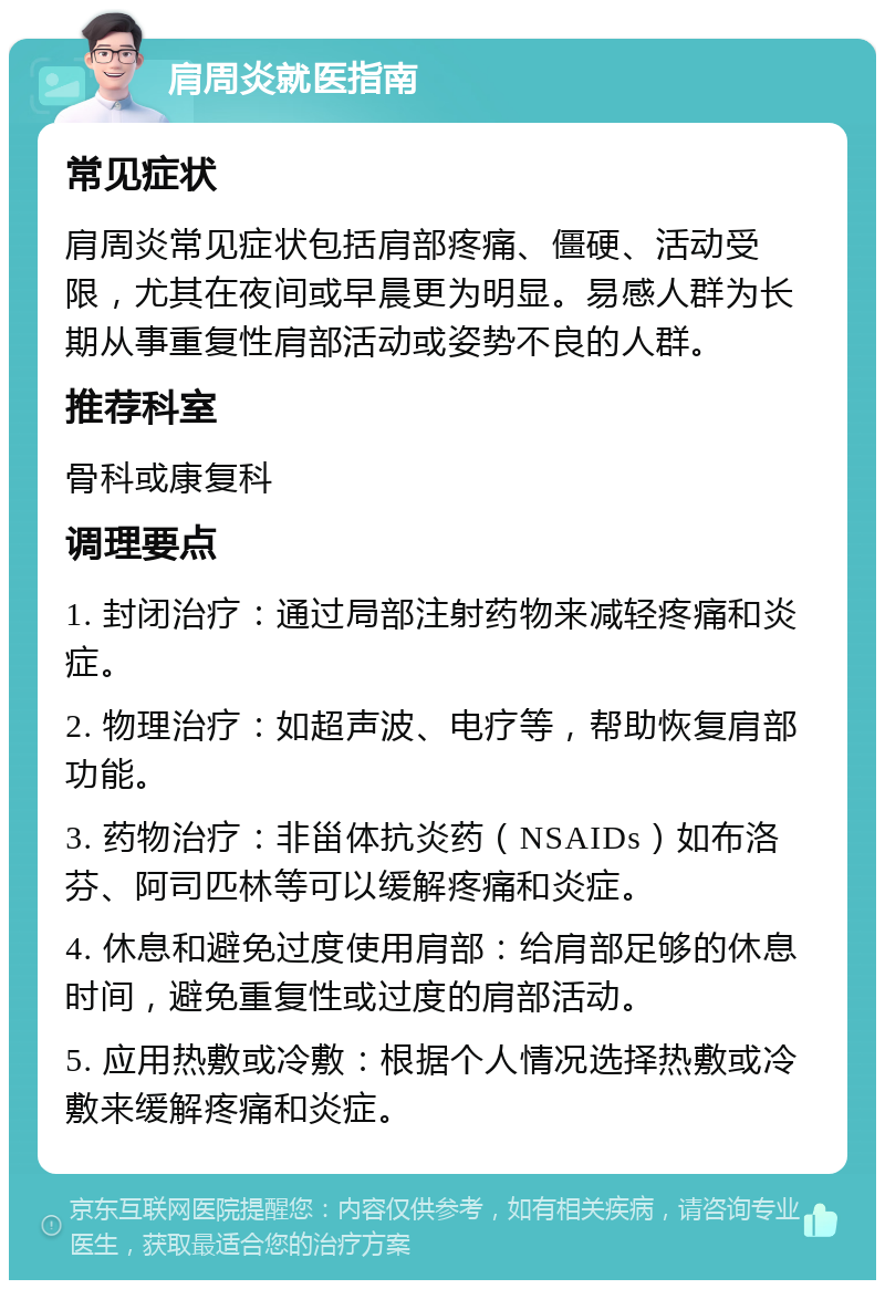 肩周炎就医指南 常见症状 肩周炎常见症状包括肩部疼痛、僵硬、活动受限，尤其在夜间或早晨更为明显。易感人群为长期从事重复性肩部活动或姿势不良的人群。 推荐科室 骨科或康复科 调理要点 1. 封闭治疗：通过局部注射药物来减轻疼痛和炎症。 2. 物理治疗：如超声波、电疗等，帮助恢复肩部功能。 3. 药物治疗：非甾体抗炎药（NSAIDs）如布洛芬、阿司匹林等可以缓解疼痛和炎症。 4. 休息和避免过度使用肩部：给肩部足够的休息时间，避免重复性或过度的肩部活动。 5. 应用热敷或冷敷：根据个人情况选择热敷或冷敷来缓解疼痛和炎症。