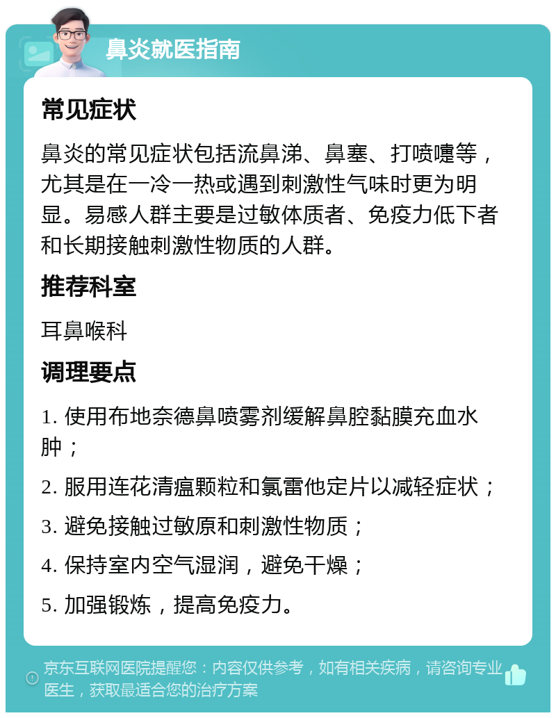 鼻炎就医指南 常见症状 鼻炎的常见症状包括流鼻涕、鼻塞、打喷嚏等，尤其是在一冷一热或遇到刺激性气味时更为明显。易感人群主要是过敏体质者、免疫力低下者和长期接触刺激性物质的人群。 推荐科室 耳鼻喉科 调理要点 1. 使用布地奈德鼻喷雾剂缓解鼻腔黏膜充血水肿； 2. 服用连花清瘟颗粒和氯雷他定片以减轻症状； 3. 避免接触过敏原和刺激性物质； 4. 保持室内空气湿润，避免干燥； 5. 加强锻炼，提高免疫力。