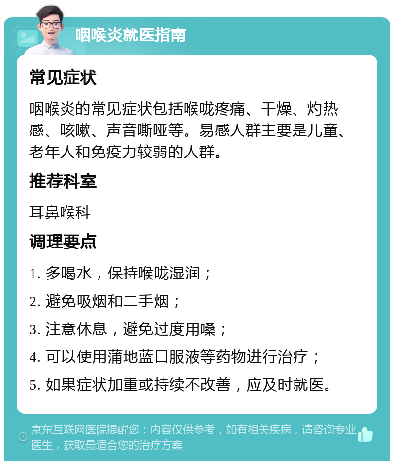 咽喉炎就医指南 常见症状 咽喉炎的常见症状包括喉咙疼痛、干燥、灼热感、咳嗽、声音嘶哑等。易感人群主要是儿童、老年人和免疫力较弱的人群。 推荐科室 耳鼻喉科 调理要点 1. 多喝水，保持喉咙湿润； 2. 避免吸烟和二手烟； 3. 注意休息，避免过度用嗓； 4. 可以使用蒲地蓝口服液等药物进行治疗； 5. 如果症状加重或持续不改善，应及时就医。