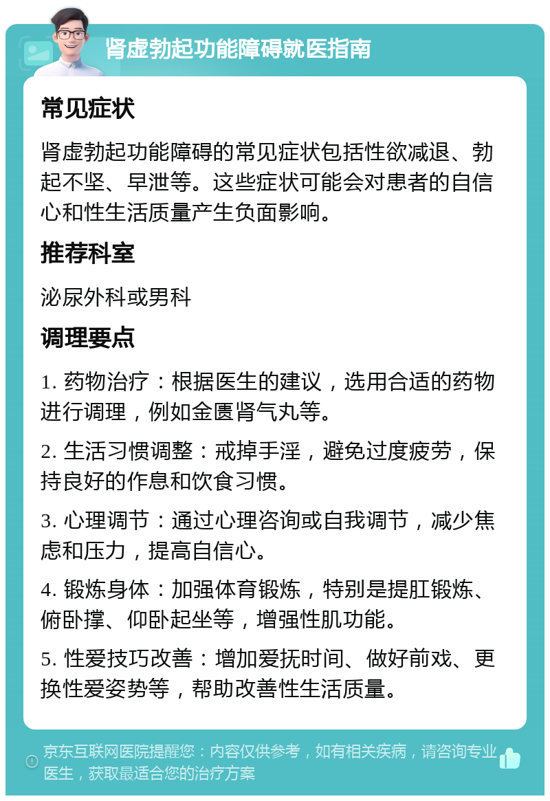 肾虚勃起功能障碍就医指南 常见症状 肾虚勃起功能障碍的常见症状包括性欲减退、勃起不坚、早泄等。这些症状可能会对患者的自信心和性生活质量产生负面影响。 推荐科室 泌尿外科或男科 调理要点 1. 药物治疗：根据医生的建议，选用合适的药物进行调理，例如金匮肾气丸等。 2. 生活习惯调整：戒掉手淫，避免过度疲劳，保持良好的作息和饮食习惯。 3. 心理调节：通过心理咨询或自我调节，减少焦虑和压力，提高自信心。 4. 锻炼身体：加强体育锻炼，特别是提肛锻炼、俯卧撑、仰卧起坐等，增强性肌功能。 5. 性爱技巧改善：增加爱抚时间、做好前戏、更换性爱姿势等，帮助改善性生活质量。