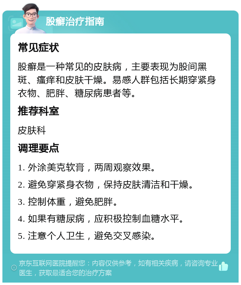 股癣治疗指南 常见症状 股癣是一种常见的皮肤病，主要表现为股间黑斑、瘙痒和皮肤干燥。易感人群包括长期穿紧身衣物、肥胖、糖尿病患者等。 推荐科室 皮肤科 调理要点 1. 外涂美克软膏，两周观察效果。 2. 避免穿紧身衣物，保持皮肤清洁和干燥。 3. 控制体重，避免肥胖。 4. 如果有糖尿病，应积极控制血糖水平。 5. 注意个人卫生，避免交叉感染。