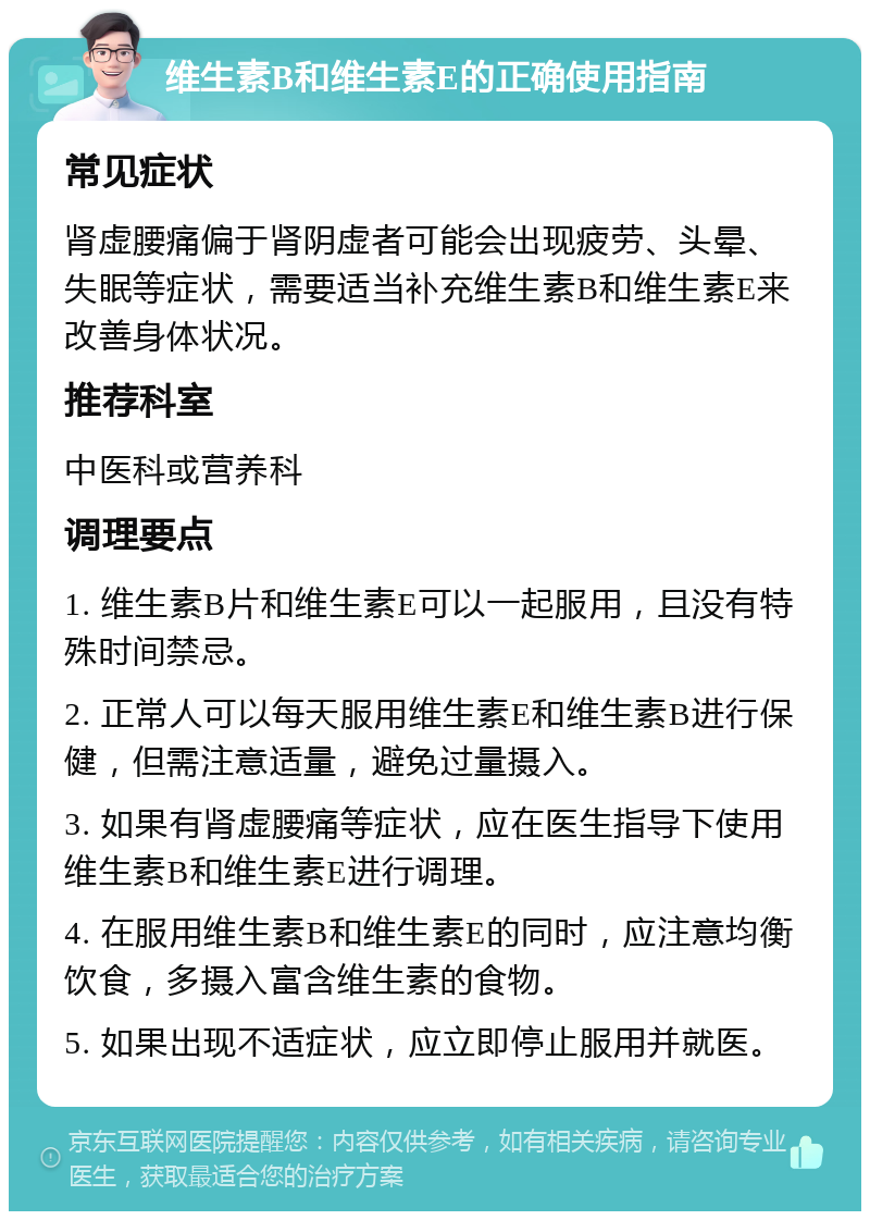 维生素B和维生素E的正确使用指南 常见症状 肾虚腰痛偏于肾阴虚者可能会出现疲劳、头晕、失眠等症状，需要适当补充维生素B和维生素E来改善身体状况。 推荐科室 中医科或营养科 调理要点 1. 维生素B片和维生素E可以一起服用，且没有特殊时间禁忌。 2. 正常人可以每天服用维生素E和维生素B进行保健，但需注意适量，避免过量摄入。 3. 如果有肾虚腰痛等症状，应在医生指导下使用维生素B和维生素E进行调理。 4. 在服用维生素B和维生素E的同时，应注意均衡饮食，多摄入富含维生素的食物。 5. 如果出现不适症状，应立即停止服用并就医。