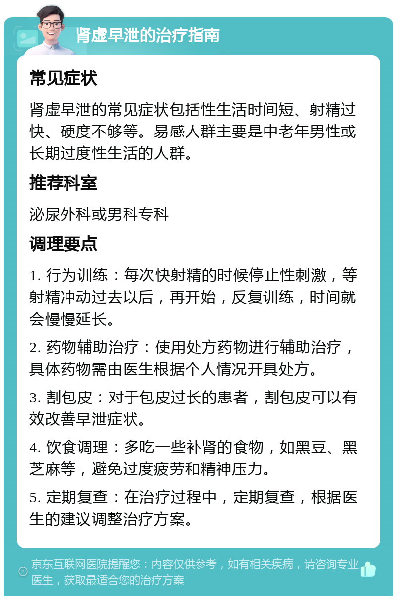 肾虚早泄的治疗指南 常见症状 肾虚早泄的常见症状包括性生活时间短、射精过快、硬度不够等。易感人群主要是中老年男性或长期过度性生活的人群。 推荐科室 泌尿外科或男科专科 调理要点 1. 行为训练：每次快射精的时候停止性刺激，等射精冲动过去以后，再开始，反复训练，时间就会慢慢延长。 2. 药物辅助治疗：使用处方药物进行辅助治疗，具体药物需由医生根据个人情况开具处方。 3. 割包皮：对于包皮过长的患者，割包皮可以有效改善早泄症状。 4. 饮食调理：多吃一些补肾的食物，如黑豆、黑芝麻等，避免过度疲劳和精神压力。 5. 定期复查：在治疗过程中，定期复查，根据医生的建议调整治疗方案。