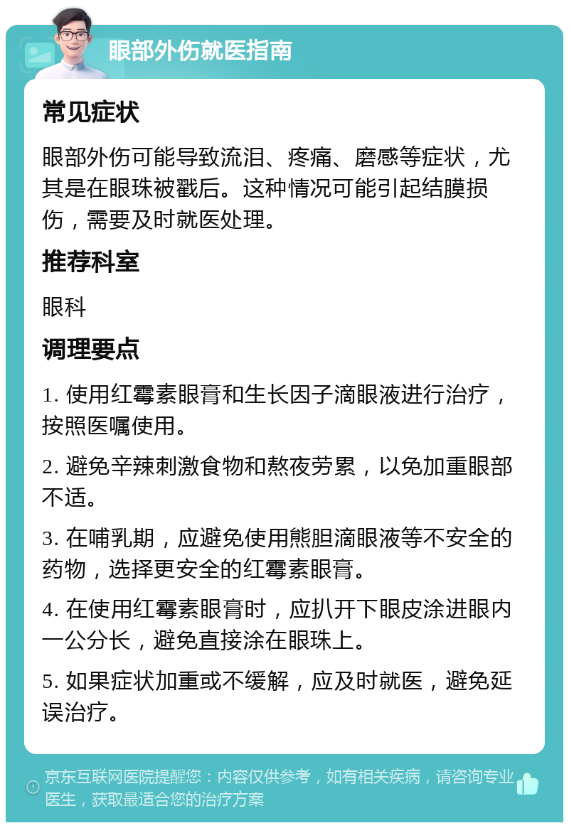 眼部外伤就医指南 常见症状 眼部外伤可能导致流泪、疼痛、磨感等症状，尤其是在眼珠被戳后。这种情况可能引起结膜损伤，需要及时就医处理。 推荐科室 眼科 调理要点 1. 使用红霉素眼膏和生长因子滴眼液进行治疗，按照医嘱使用。 2. 避免辛辣刺激食物和熬夜劳累，以免加重眼部不适。 3. 在哺乳期，应避免使用熊胆滴眼液等不安全的药物，选择更安全的红霉素眼膏。 4. 在使用红霉素眼膏时，应扒开下眼皮涂进眼内一公分长，避免直接涂在眼珠上。 5. 如果症状加重或不缓解，应及时就医，避免延误治疗。