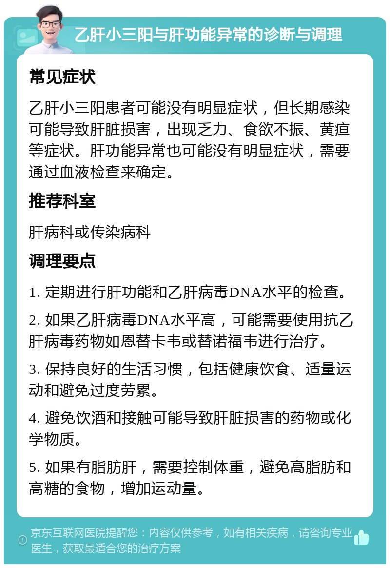 乙肝小三阳与肝功能异常的诊断与调理 常见症状 乙肝小三阳患者可能没有明显症状，但长期感染可能导致肝脏损害，出现乏力、食欲不振、黄疸等症状。肝功能异常也可能没有明显症状，需要通过血液检查来确定。 推荐科室 肝病科或传染病科 调理要点 1. 定期进行肝功能和乙肝病毒DNA水平的检查。 2. 如果乙肝病毒DNA水平高，可能需要使用抗乙肝病毒药物如恩替卡韦或替诺福韦进行治疗。 3. 保持良好的生活习惯，包括健康饮食、适量运动和避免过度劳累。 4. 避免饮酒和接触可能导致肝脏损害的药物或化学物质。 5. 如果有脂肪肝，需要控制体重，避免高脂肪和高糖的食物，增加运动量。