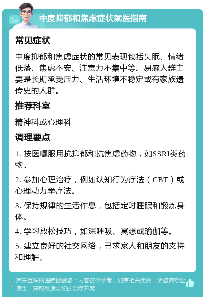 中度抑郁和焦虑症状就医指南 常见症状 中度抑郁和焦虑症状的常见表现包括失眠、情绪低落、焦虑不安、注意力不集中等。易感人群主要是长期承受压力、生活环境不稳定或有家族遗传史的人群。 推荐科室 精神科或心理科 调理要点 1. 按医嘱服用抗抑郁和抗焦虑药物，如SSRI类药物。 2. 参加心理治疗，例如认知行为疗法（CBT）或心理动力学疗法。 3. 保持规律的生活作息，包括定时睡眠和锻炼身体。 4. 学习放松技巧，如深呼吸、冥想或瑜伽等。 5. 建立良好的社交网络，寻求家人和朋友的支持和理解。