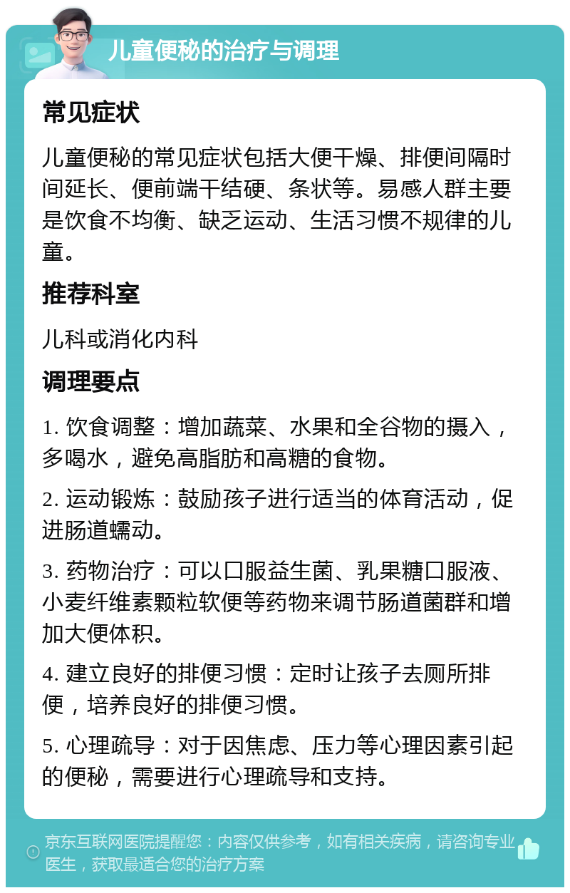 儿童便秘的治疗与调理 常见症状 儿童便秘的常见症状包括大便干燥、排便间隔时间延长、便前端干结硬、条状等。易感人群主要是饮食不均衡、缺乏运动、生活习惯不规律的儿童。 推荐科室 儿科或消化内科 调理要点 1. 饮食调整：增加蔬菜、水果和全谷物的摄入，多喝水，避免高脂肪和高糖的食物。 2. 运动锻炼：鼓励孩子进行适当的体育活动，促进肠道蠕动。 3. 药物治疗：可以口服益生菌、乳果糖口服液、小麦纤维素颗粒软便等药物来调节肠道菌群和增加大便体积。 4. 建立良好的排便习惯：定时让孩子去厕所排便，培养良好的排便习惯。 5. 心理疏导：对于因焦虑、压力等心理因素引起的便秘，需要进行心理疏导和支持。