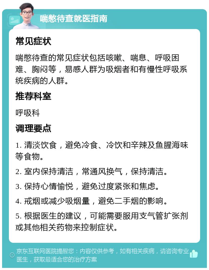 喘憋待查就医指南 常见症状 喘憋待查的常见症状包括咳嗽、喘息、呼吸困难、胸闷等，易感人群为吸烟者和有慢性呼吸系统疾病的人群。 推荐科室 呼吸科 调理要点 1. 清淡饮食，避免冷食、冷饮和辛辣及鱼腥海味等食物。 2. 室内保持清洁，常通风换气，保持清洁。 3. 保持心情愉悦，避免过度紧张和焦虑。 4. 戒烟或减少吸烟量，避免二手烟的影响。 5. 根据医生的建议，可能需要服用支气管扩张剂或其他相关药物来控制症状。