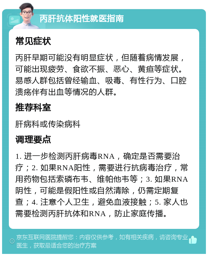 丙肝抗体阳性就医指南 常见症状 丙肝早期可能没有明显症状，但随着病情发展，可能出现疲劳、食欲不振、恶心、黄疸等症状。易感人群包括曾经输血、吸毒、有性行为、口腔溃疡伴有出血等情况的人群。 推荐科室 肝病科或传染病科 调理要点 1. 进一步检测丙肝病毒RNA，确定是否需要治疗；2. 如果RNA阳性，需要进行抗病毒治疗，常用药物包括索磷布韦、维帕他韦等；3. 如果RNA阴性，可能是假阳性或自然清除，仍需定期复查；4. 注意个人卫生，避免血液接触；5. 家人也需要检测丙肝抗体和RNA，防止家庭传播。