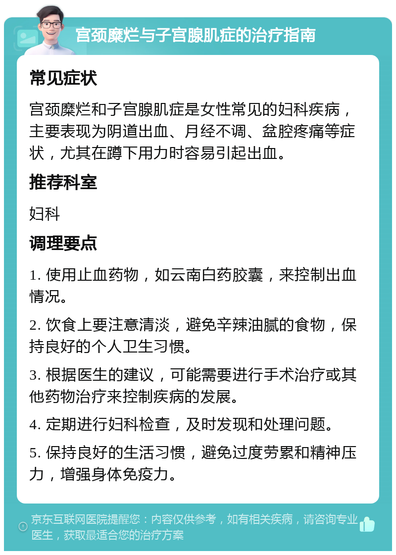 宫颈糜烂与子宫腺肌症的治疗指南 常见症状 宫颈糜烂和子宫腺肌症是女性常见的妇科疾病，主要表现为阴道出血、月经不调、盆腔疼痛等症状，尤其在蹲下用力时容易引起出血。 推荐科室 妇科 调理要点 1. 使用止血药物，如云南白药胶囊，来控制出血情况。 2. 饮食上要注意清淡，避免辛辣油腻的食物，保持良好的个人卫生习惯。 3. 根据医生的建议，可能需要进行手术治疗或其他药物治疗来控制疾病的发展。 4. 定期进行妇科检查，及时发现和处理问题。 5. 保持良好的生活习惯，避免过度劳累和精神压力，增强身体免疫力。