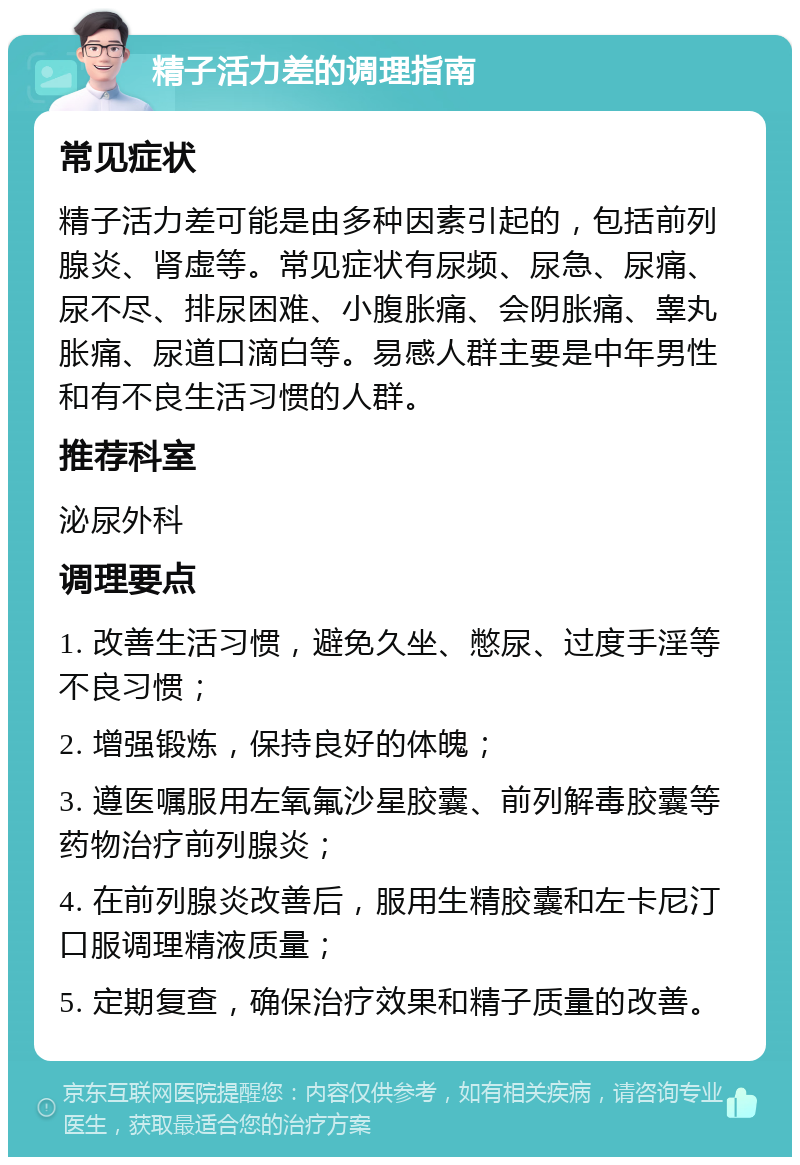 精子活力差的调理指南 常见症状 精子活力差可能是由多种因素引起的，包括前列腺炎、肾虚等。常见症状有尿频、尿急、尿痛、尿不尽、排尿困难、小腹胀痛、会阴胀痛、睾丸胀痛、尿道口滴白等。易感人群主要是中年男性和有不良生活习惯的人群。 推荐科室 泌尿外科 调理要点 1. 改善生活习惯，避免久坐、憋尿、过度手淫等不良习惯； 2. 增强锻炼，保持良好的体魄； 3. 遵医嘱服用左氧氟沙星胶囊、前列解毒胶囊等药物治疗前列腺炎； 4. 在前列腺炎改善后，服用生精胶囊和左卡尼汀口服调理精液质量； 5. 定期复查，确保治疗效果和精子质量的改善。