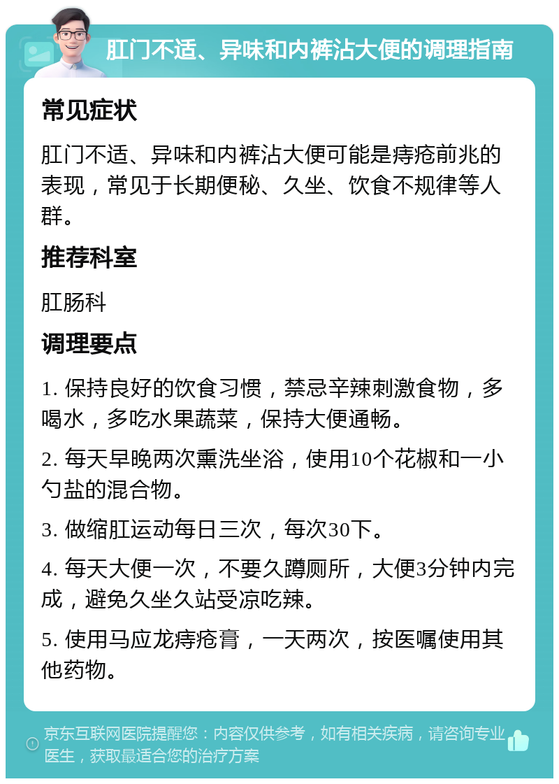 肛门不适、异味和内裤沾大便的调理指南 常见症状 肛门不适、异味和内裤沾大便可能是痔疮前兆的表现，常见于长期便秘、久坐、饮食不规律等人群。 推荐科室 肛肠科 调理要点 1. 保持良好的饮食习惯，禁忌辛辣刺激食物，多喝水，多吃水果蔬菜，保持大便通畅。 2. 每天早晚两次熏洗坐浴，使用10个花椒和一小勺盐的混合物。 3. 做缩肛运动每日三次，每次30下。 4. 每天大便一次，不要久蹲厕所，大便3分钟内完成，避免久坐久站受凉吃辣。 5. 使用马应龙痔疮膏，一天两次，按医嘱使用其他药物。