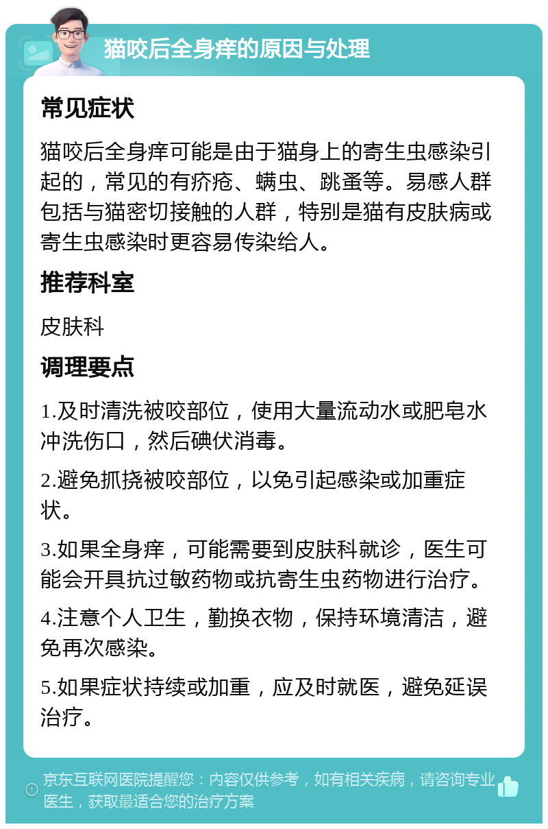 猫咬后全身痒的原因与处理 常见症状 猫咬后全身痒可能是由于猫身上的寄生虫感染引起的，常见的有疥疮、螨虫、跳蚤等。易感人群包括与猫密切接触的人群，特别是猫有皮肤病或寄生虫感染时更容易传染给人。 推荐科室 皮肤科 调理要点 1.及时清洗被咬部位，使用大量流动水或肥皂水冲洗伤口，然后碘伏消毒。 2.避免抓挠被咬部位，以免引起感染或加重症状。 3.如果全身痒，可能需要到皮肤科就诊，医生可能会开具抗过敏药物或抗寄生虫药物进行治疗。 4.注意个人卫生，勤换衣物，保持环境清洁，避免再次感染。 5.如果症状持续或加重，应及时就医，避免延误治疗。