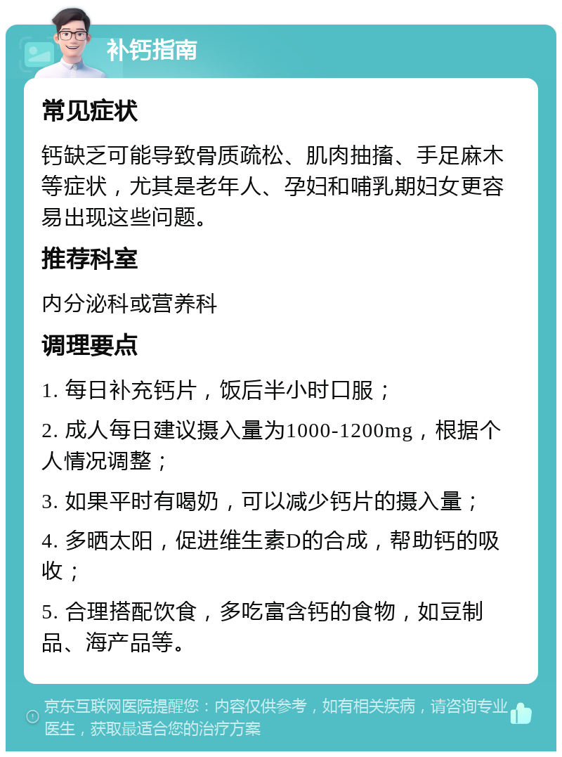 补钙指南 常见症状 钙缺乏可能导致骨质疏松、肌肉抽搐、手足麻木等症状，尤其是老年人、孕妇和哺乳期妇女更容易出现这些问题。 推荐科室 内分泌科或营养科 调理要点 1. 每日补充钙片，饭后半小时口服； 2. 成人每日建议摄入量为1000-1200mg，根据个人情况调整； 3. 如果平时有喝奶，可以减少钙片的摄入量； 4. 多晒太阳，促进维生素D的合成，帮助钙的吸收； 5. 合理搭配饮食，多吃富含钙的食物，如豆制品、海产品等。