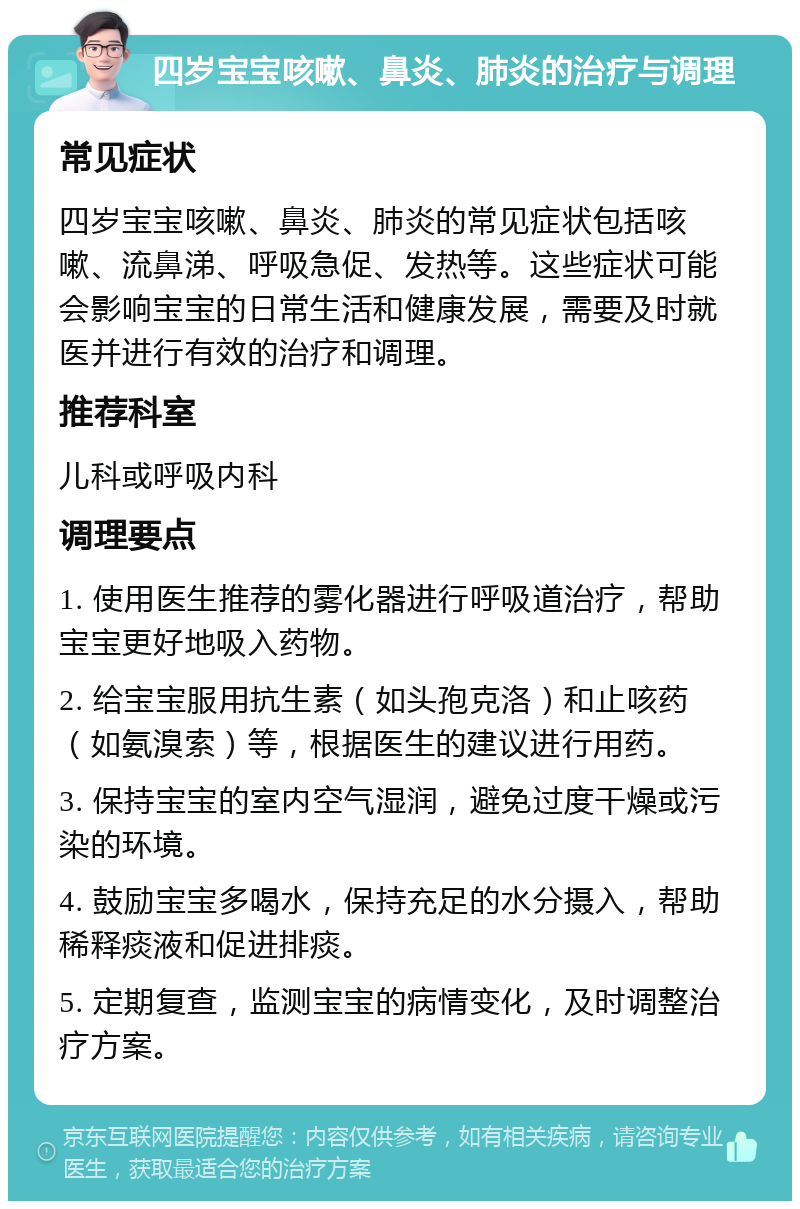 四岁宝宝咳嗽、鼻炎、肺炎的治疗与调理 常见症状 四岁宝宝咳嗽、鼻炎、肺炎的常见症状包括咳嗽、流鼻涕、呼吸急促、发热等。这些症状可能会影响宝宝的日常生活和健康发展，需要及时就医并进行有效的治疗和调理。 推荐科室 儿科或呼吸内科 调理要点 1. 使用医生推荐的雾化器进行呼吸道治疗，帮助宝宝更好地吸入药物。 2. 给宝宝服用抗生素（如头孢克洛）和止咳药（如氨溴索）等，根据医生的建议进行用药。 3. 保持宝宝的室内空气湿润，避免过度干燥或污染的环境。 4. 鼓励宝宝多喝水，保持充足的水分摄入，帮助稀释痰液和促进排痰。 5. 定期复查，监测宝宝的病情变化，及时调整治疗方案。