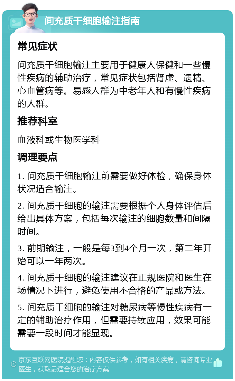 间充质干细胞输注指南 常见症状 间充质干细胞输注主要用于健康人保健和一些慢性疾病的辅助治疗，常见症状包括肾虚、遗精、心血管病等。易感人群为中老年人和有慢性疾病的人群。 推荐科室 血液科或生物医学科 调理要点 1. 间充质干细胞输注前需要做好体检，确保身体状况适合输注。 2. 间充质干细胞的输注需要根据个人身体评估后给出具体方案，包括每次输注的细胞数量和间隔时间。 3. 前期输注，一般是每3到4个月一次，第二年开始可以一年两次。 4. 间充质干细胞的输注建议在正规医院和医生在场情况下进行，避免使用不合格的产品或方法。 5. 间充质干细胞的输注对糖尿病等慢性疾病有一定的辅助治疗作用，但需要持续应用，效果可能需要一段时间才能显现。