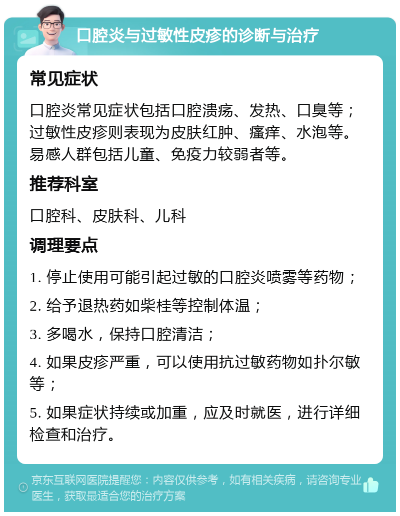 口腔炎与过敏性皮疹的诊断与治疗 常见症状 口腔炎常见症状包括口腔溃疡、发热、口臭等；过敏性皮疹则表现为皮肤红肿、瘙痒、水泡等。易感人群包括儿童、免疫力较弱者等。 推荐科室 口腔科、皮肤科、儿科 调理要点 1. 停止使用可能引起过敏的口腔炎喷雾等药物； 2. 给予退热药如柴桂等控制体温； 3. 多喝水，保持口腔清洁； 4. 如果皮疹严重，可以使用抗过敏药物如扑尔敏等； 5. 如果症状持续或加重，应及时就医，进行详细检查和治疗。