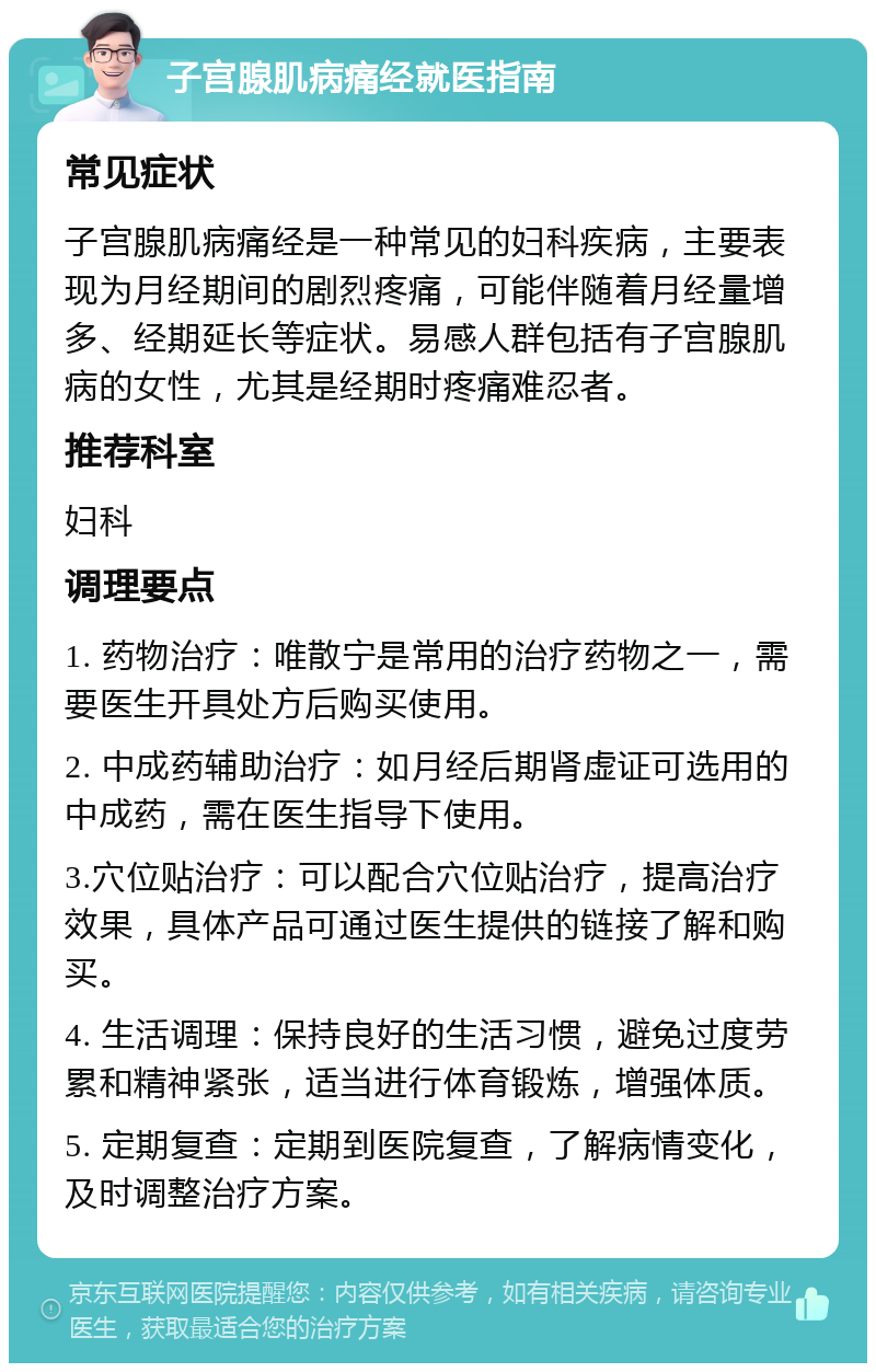 子宫腺肌病痛经就医指南 常见症状 子宫腺肌病痛经是一种常见的妇科疾病，主要表现为月经期间的剧烈疼痛，可能伴随着月经量增多、经期延长等症状。易感人群包括有子宫腺肌病的女性，尤其是经期时疼痛难忍者。 推荐科室 妇科 调理要点 1. 药物治疗：唯散宁是常用的治疗药物之一，需要医生开具处方后购买使用。 2. 中成药辅助治疗：如月经后期肾虚证可选用的中成药，需在医生指导下使用。 3.穴位贴治疗：可以配合穴位贴治疗，提高治疗效果，具体产品可通过医生提供的链接了解和购买。 4. 生活调理：保持良好的生活习惯，避免过度劳累和精神紧张，适当进行体育锻炼，增强体质。 5. 定期复查：定期到医院复查，了解病情变化，及时调整治疗方案。