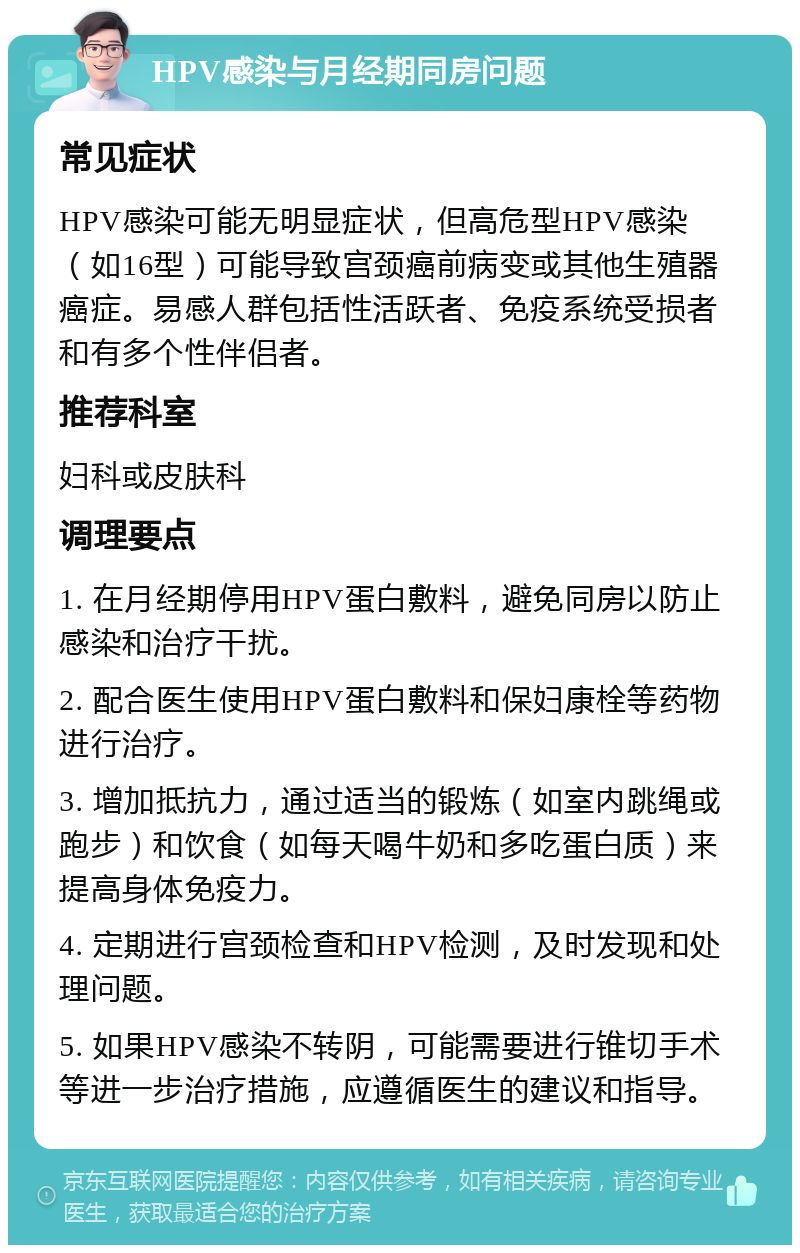 HPV感染与月经期同房问题 常见症状 HPV感染可能无明显症状，但高危型HPV感染（如16型）可能导致宫颈癌前病变或其他生殖器癌症。易感人群包括性活跃者、免疫系统受损者和有多个性伴侣者。 推荐科室 妇科或皮肤科 调理要点 1. 在月经期停用HPV蛋白敷料，避免同房以防止感染和治疗干扰。 2. 配合医生使用HPV蛋白敷料和保妇康栓等药物进行治疗。 3. 增加抵抗力，通过适当的锻炼（如室内跳绳或跑步）和饮食（如每天喝牛奶和多吃蛋白质）来提高身体免疫力。 4. 定期进行宫颈检查和HPV检测，及时发现和处理问题。 5. 如果HPV感染不转阴，可能需要进行锥切手术等进一步治疗措施，应遵循医生的建议和指导。