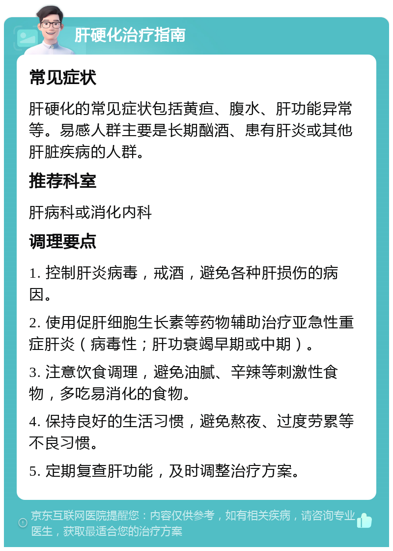 肝硬化治疗指南 常见症状 肝硬化的常见症状包括黄疸、腹水、肝功能异常等。易感人群主要是长期酗酒、患有肝炎或其他肝脏疾病的人群。 推荐科室 肝病科或消化内科 调理要点 1. 控制肝炎病毒，戒酒，避免各种肝损伤的病因。 2. 使用促肝细胞生长素等药物辅助治疗亚急性重症肝炎（病毒性；肝功衰竭早期或中期）。 3. 注意饮食调理，避免油腻、辛辣等刺激性食物，多吃易消化的食物。 4. 保持良好的生活习惯，避免熬夜、过度劳累等不良习惯。 5. 定期复查肝功能，及时调整治疗方案。