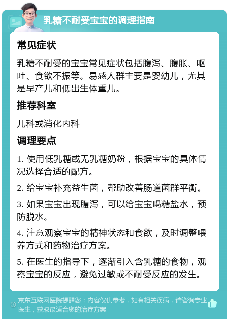 乳糖不耐受宝宝的调理指南 常见症状 乳糖不耐受的宝宝常见症状包括腹泻、腹胀、呕吐、食欲不振等。易感人群主要是婴幼儿，尤其是早产儿和低出生体重儿。 推荐科室 儿科或消化内科 调理要点 1. 使用低乳糖或无乳糖奶粉，根据宝宝的具体情况选择合适的配方。 2. 给宝宝补充益生菌，帮助改善肠道菌群平衡。 3. 如果宝宝出现腹泻，可以给宝宝喝糖盐水，预防脱水。 4. 注意观察宝宝的精神状态和食欲，及时调整喂养方式和药物治疗方案。 5. 在医生的指导下，逐渐引入含乳糖的食物，观察宝宝的反应，避免过敏或不耐受反应的发生。