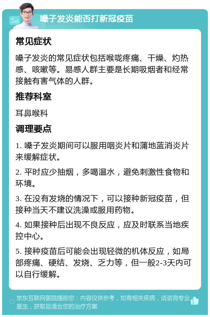 嗓子发炎能否打新冠疫苗 常见症状 嗓子发炎的常见症状包括喉咙疼痛、干燥、灼热感、咳嗽等。易感人群主要是长期吸烟者和经常接触有害气体的人群。 推荐科室 耳鼻喉科 调理要点 1. 嗓子发炎期间可以服用咽炎片和蒲地蓝消炎片来缓解症状。 2. 平时应少抽烟，多喝温水，避免刺激性食物和环境。 3. 在没有发烧的情况下，可以接种新冠疫苗，但接种当天不建议洗澡或服用药物。 4. 如果接种后出现不良反应，应及时联系当地疾控中心。 5. 接种疫苗后可能会出现轻微的机体反应，如局部疼痛、硬结、发烧、乏力等，但一般2-3天内可以自行缓解。