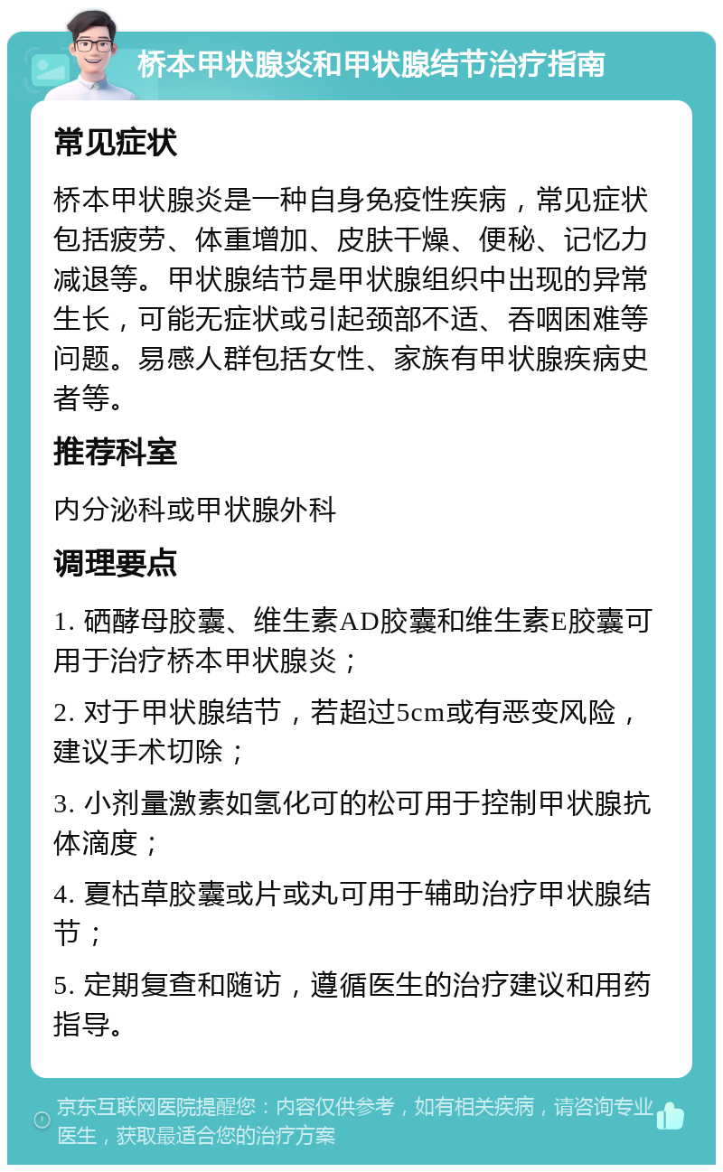 桥本甲状腺炎和甲状腺结节治疗指南 常见症状 桥本甲状腺炎是一种自身免疫性疾病，常见症状包括疲劳、体重增加、皮肤干燥、便秘、记忆力减退等。甲状腺结节是甲状腺组织中出现的异常生长，可能无症状或引起颈部不适、吞咽困难等问题。易感人群包括女性、家族有甲状腺疾病史者等。 推荐科室 内分泌科或甲状腺外科 调理要点 1. 硒酵母胶囊、维生素AD胶囊和维生素E胶囊可用于治疗桥本甲状腺炎； 2. 对于甲状腺结节，若超过5cm或有恶变风险，建议手术切除； 3. 小剂量激素如氢化可的松可用于控制甲状腺抗体滴度； 4. 夏枯草胶囊或片或丸可用于辅助治疗甲状腺结节； 5. 定期复查和随访，遵循医生的治疗建议和用药指导。