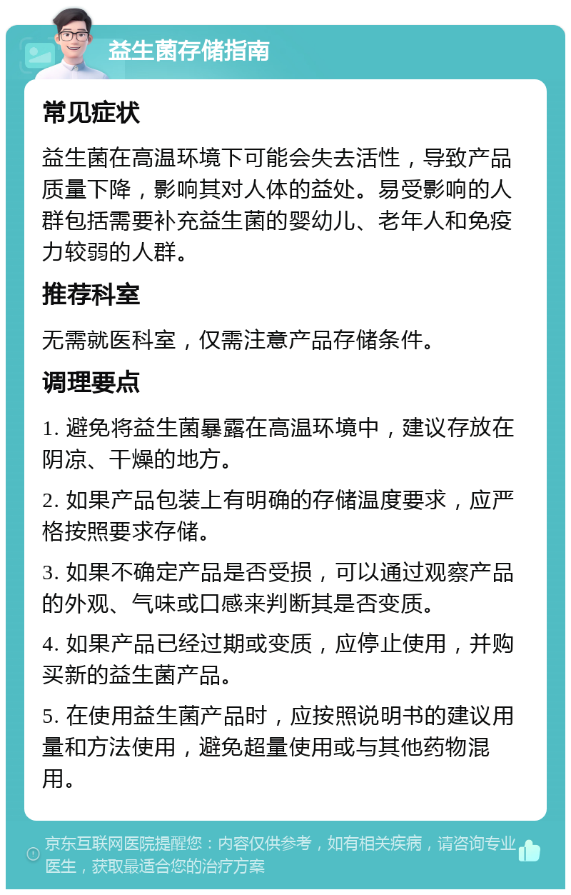 益生菌存储指南 常见症状 益生菌在高温环境下可能会失去活性，导致产品质量下降，影响其对人体的益处。易受影响的人群包括需要补充益生菌的婴幼儿、老年人和免疫力较弱的人群。 推荐科室 无需就医科室，仅需注意产品存储条件。 调理要点 1. 避免将益生菌暴露在高温环境中，建议存放在阴凉、干燥的地方。 2. 如果产品包装上有明确的存储温度要求，应严格按照要求存储。 3. 如果不确定产品是否受损，可以通过观察产品的外观、气味或口感来判断其是否变质。 4. 如果产品已经过期或变质，应停止使用，并购买新的益生菌产品。 5. 在使用益生菌产品时，应按照说明书的建议用量和方法使用，避免超量使用或与其他药物混用。