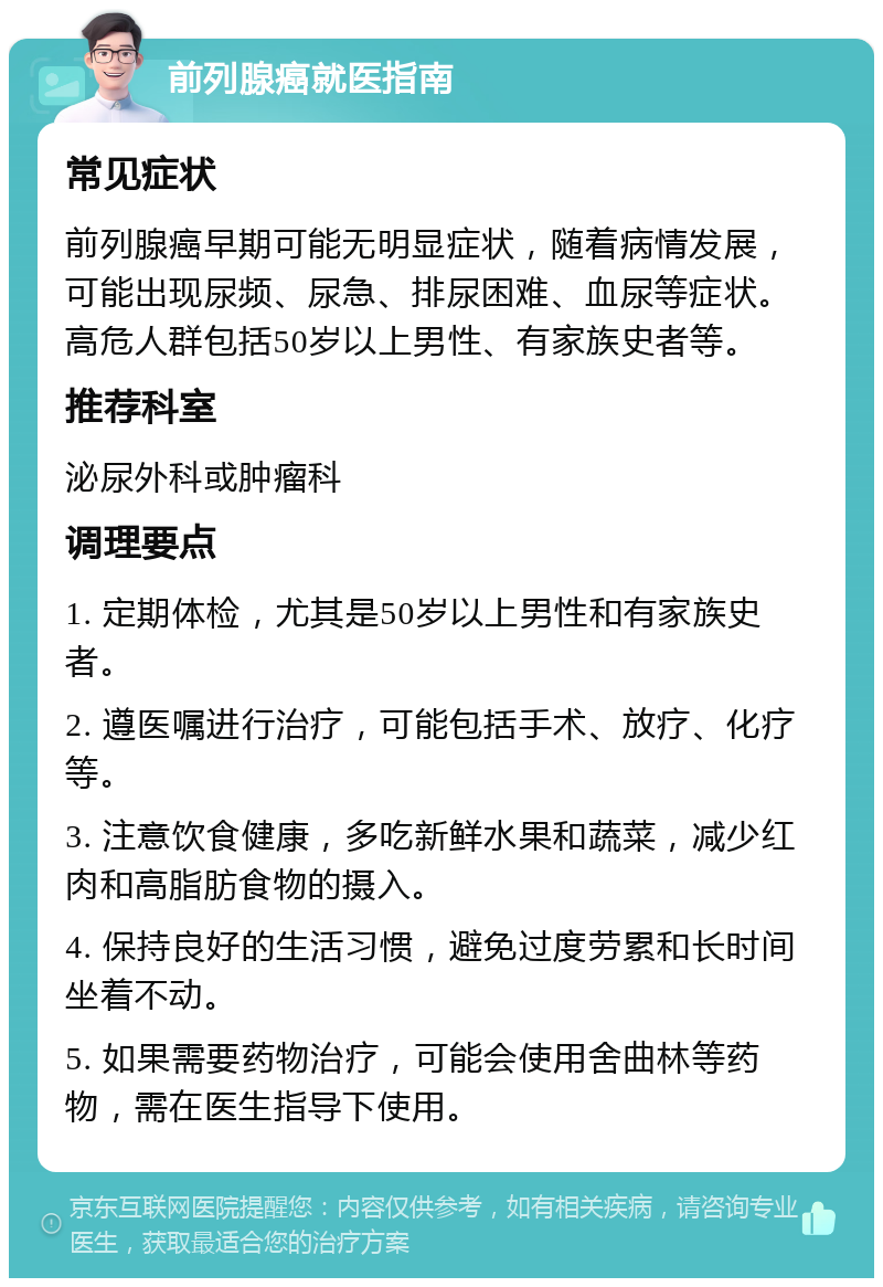 前列腺癌就医指南 常见症状 前列腺癌早期可能无明显症状，随着病情发展，可能出现尿频、尿急、排尿困难、血尿等症状。高危人群包括50岁以上男性、有家族史者等。 推荐科室 泌尿外科或肿瘤科 调理要点 1. 定期体检，尤其是50岁以上男性和有家族史者。 2. 遵医嘱进行治疗，可能包括手术、放疗、化疗等。 3. 注意饮食健康，多吃新鲜水果和蔬菜，减少红肉和高脂肪食物的摄入。 4. 保持良好的生活习惯，避免过度劳累和长时间坐着不动。 5. 如果需要药物治疗，可能会使用舍曲林等药物，需在医生指导下使用。