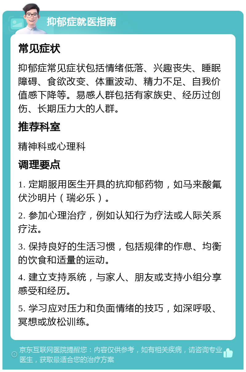 抑郁症就医指南 常见症状 抑郁症常见症状包括情绪低落、兴趣丧失、睡眠障碍、食欲改变、体重波动、精力不足、自我价值感下降等。易感人群包括有家族史、经历过创伤、长期压力大的人群。 推荐科室 精神科或心理科 调理要点 1. 定期服用医生开具的抗抑郁药物，如马来酸氟伏沙明片（瑞必乐）。 2. 参加心理治疗，例如认知行为疗法或人际关系疗法。 3. 保持良好的生活习惯，包括规律的作息、均衡的饮食和适量的运动。 4. 建立支持系统，与家人、朋友或支持小组分享感受和经历。 5. 学习应对压力和负面情绪的技巧，如深呼吸、冥想或放松训练。