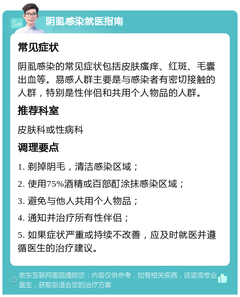 阴虱感染就医指南 常见症状 阴虱感染的常见症状包括皮肤瘙痒、红斑、毛囊出血等。易感人群主要是与感染者有密切接触的人群，特别是性伴侣和共用个人物品的人群。 推荐科室 皮肤科或性病科 调理要点 1. 剃掉阴毛，清洁感染区域； 2. 使用75%酒精或百部酊涂抹感染区域； 3. 避免与他人共用个人物品； 4. 通知并治疗所有性伴侣； 5. 如果症状严重或持续不改善，应及时就医并遵循医生的治疗建议。