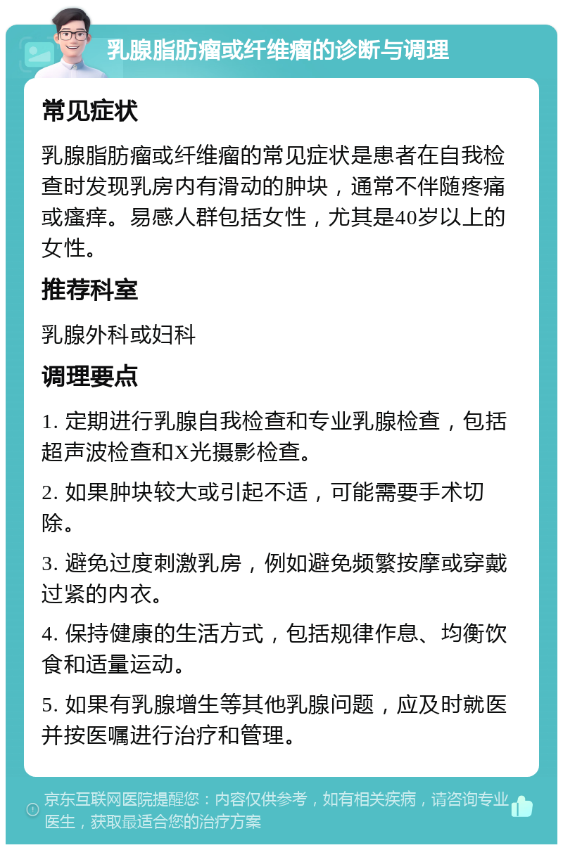 乳腺脂肪瘤或纤维瘤的诊断与调理 常见症状 乳腺脂肪瘤或纤维瘤的常见症状是患者在自我检查时发现乳房内有滑动的肿块，通常不伴随疼痛或瘙痒。易感人群包括女性，尤其是40岁以上的女性。 推荐科室 乳腺外科或妇科 调理要点 1. 定期进行乳腺自我检查和专业乳腺检查，包括超声波检查和X光摄影检查。 2. 如果肿块较大或引起不适，可能需要手术切除。 3. 避免过度刺激乳房，例如避免频繁按摩或穿戴过紧的内衣。 4. 保持健康的生活方式，包括规律作息、均衡饮食和适量运动。 5. 如果有乳腺增生等其他乳腺问题，应及时就医并按医嘱进行治疗和管理。