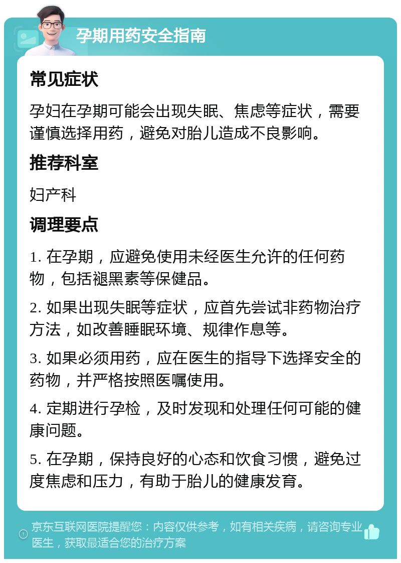 孕期用药安全指南 常见症状 孕妇在孕期可能会出现失眠、焦虑等症状，需要谨慎选择用药，避免对胎儿造成不良影响。 推荐科室 妇产科 调理要点 1. 在孕期，应避免使用未经医生允许的任何药物，包括褪黑素等保健品。 2. 如果出现失眠等症状，应首先尝试非药物治疗方法，如改善睡眠环境、规律作息等。 3. 如果必须用药，应在医生的指导下选择安全的药物，并严格按照医嘱使用。 4. 定期进行孕检，及时发现和处理任何可能的健康问题。 5. 在孕期，保持良好的心态和饮食习惯，避免过度焦虑和压力，有助于胎儿的健康发育。