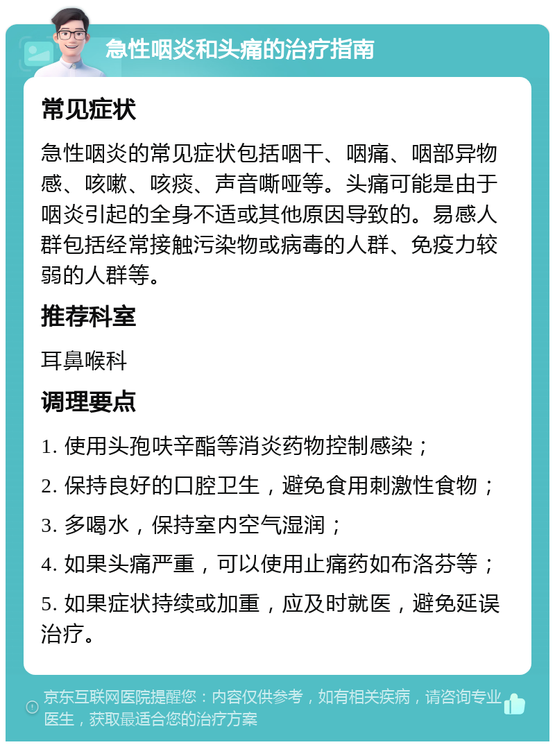 急性咽炎和头痛的治疗指南 常见症状 急性咽炎的常见症状包括咽干、咽痛、咽部异物感、咳嗽、咳痰、声音嘶哑等。头痛可能是由于咽炎引起的全身不适或其他原因导致的。易感人群包括经常接触污染物或病毒的人群、免疫力较弱的人群等。 推荐科室 耳鼻喉科 调理要点 1. 使用头孢呋辛酯等消炎药物控制感染； 2. 保持良好的口腔卫生，避免食用刺激性食物； 3. 多喝水，保持室内空气湿润； 4. 如果头痛严重，可以使用止痛药如布洛芬等； 5. 如果症状持续或加重，应及时就医，避免延误治疗。