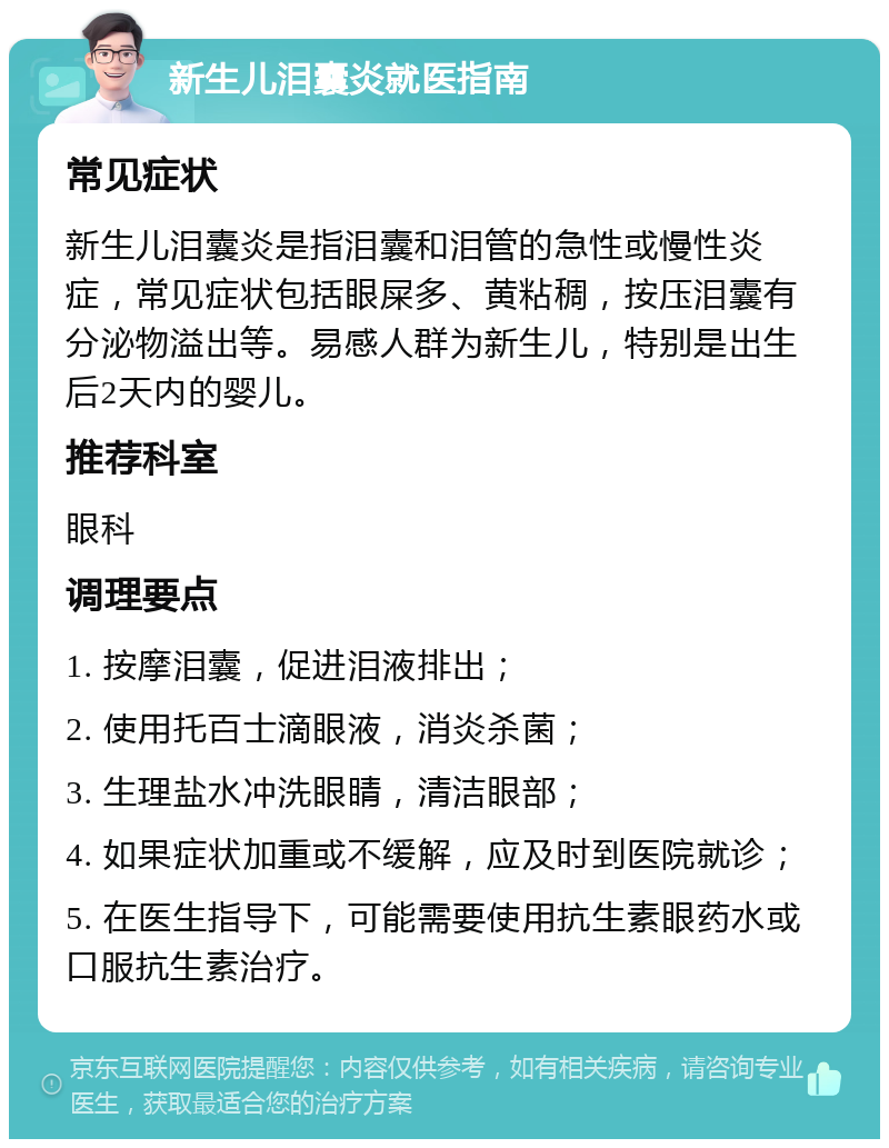 新生儿泪囊炎就医指南 常见症状 新生儿泪囊炎是指泪囊和泪管的急性或慢性炎症，常见症状包括眼屎多、黄粘稠，按压泪囊有分泌物溢出等。易感人群为新生儿，特别是出生后2天内的婴儿。 推荐科室 眼科 调理要点 1. 按摩泪囊，促进泪液排出； 2. 使用托百士滴眼液，消炎杀菌； 3. 生理盐水冲洗眼睛，清洁眼部； 4. 如果症状加重或不缓解，应及时到医院就诊； 5. 在医生指导下，可能需要使用抗生素眼药水或口服抗生素治疗。