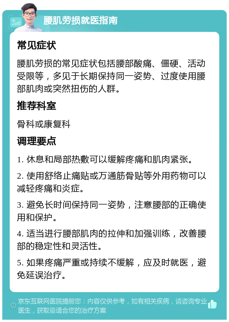 腰肌劳损就医指南 常见症状 腰肌劳损的常见症状包括腰部酸痛、僵硬、活动受限等，多见于长期保持同一姿势、过度使用腰部肌肉或突然扭伤的人群。 推荐科室 骨科或康复科 调理要点 1. 休息和局部热敷可以缓解疼痛和肌肉紧张。 2. 使用舒络止痛贴或万通筋骨贴等外用药物可以减轻疼痛和炎症。 3. 避免长时间保持同一姿势，注意腰部的正确使用和保护。 4. 适当进行腰部肌肉的拉伸和加强训练，改善腰部的稳定性和灵活性。 5. 如果疼痛严重或持续不缓解，应及时就医，避免延误治疗。