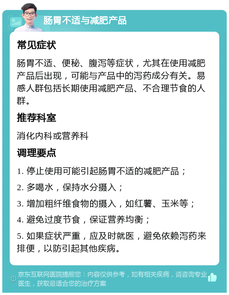 肠胃不适与减肥产品 常见症状 肠胃不适、便秘、腹泻等症状，尤其在使用减肥产品后出现，可能与产品中的泻药成分有关。易感人群包括长期使用减肥产品、不合理节食的人群。 推荐科室 消化内科或营养科 调理要点 1. 停止使用可能引起肠胃不适的减肥产品； 2. 多喝水，保持水分摄入； 3. 增加粗纤维食物的摄入，如红薯、玉米等； 4. 避免过度节食，保证营养均衡； 5. 如果症状严重，应及时就医，避免依赖泻药来排便，以防引起其他疾病。