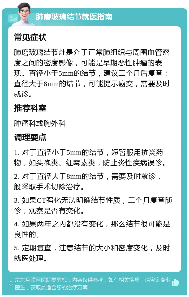 肺磨玻璃结节就医指南 常见症状 肺磨玻璃结节灶是介于正常肺组织与周围血管密度之间的密度影像，可能是早期恶性肿瘤的表现。直径小于5mm的结节，建议三个月后复查；直径大于8mm的结节，可能提示癌变，需要及时就诊。 推荐科室 肿瘤科或胸外科 调理要点 1. 对于直径小于5mm的结节，短暂服用抗炎药物，如头孢类、红霉素类，防止炎性疾病误诊。 2. 对于直径大于8mm的结节，需要及时就诊，一般采取手术切除治疗。 3. 如果CT强化无法明确结节性质，三个月复查随诊，观察是否有变化。 4. 如果两年之内都没有变化，那么结节很可能是良性的。 5. 定期复查，注意结节的大小和密度变化，及时就医处理。