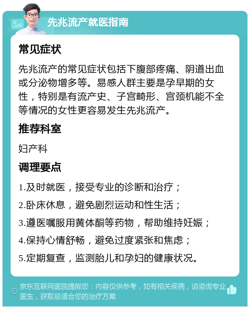 先兆流产就医指南 常见症状 先兆流产的常见症状包括下腹部疼痛、阴道出血或分泌物增多等。易感人群主要是孕早期的女性，特别是有流产史、子宫畸形、宫颈机能不全等情况的女性更容易发生先兆流产。 推荐科室 妇产科 调理要点 1.及时就医，接受专业的诊断和治疗； 2.卧床休息，避免剧烈运动和性生活； 3.遵医嘱服用黄体酮等药物，帮助维持妊娠； 4.保持心情舒畅，避免过度紧张和焦虑； 5.定期复查，监测胎儿和孕妇的健康状况。