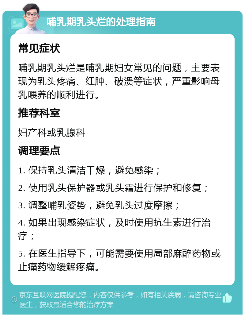 哺乳期乳头烂的处理指南 常见症状 哺乳期乳头烂是哺乳期妇女常见的问题，主要表现为乳头疼痛、红肿、破溃等症状，严重影响母乳喂养的顺利进行。 推荐科室 妇产科或乳腺科 调理要点 1. 保持乳头清洁干燥，避免感染； 2. 使用乳头保护器或乳头霜进行保护和修复； 3. 调整哺乳姿势，避免乳头过度摩擦； 4. 如果出现感染症状，及时使用抗生素进行治疗； 5. 在医生指导下，可能需要使用局部麻醉药物或止痛药物缓解疼痛。