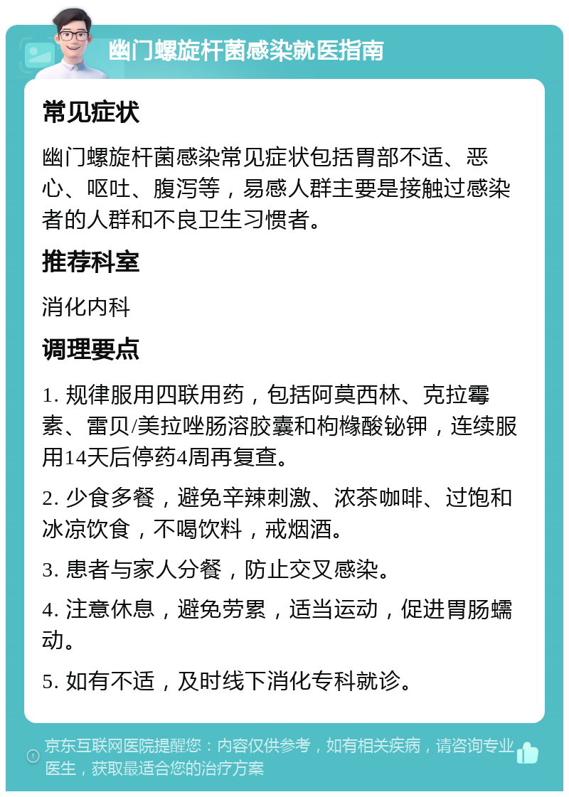 幽门螺旋杆菌感染就医指南 常见症状 幽门螺旋杆菌感染常见症状包括胃部不适、恶心、呕吐、腹泻等，易感人群主要是接触过感染者的人群和不良卫生习惯者。 推荐科室 消化内科 调理要点 1. 规律服用四联用药，包括阿莫西林、克拉霉素、雷贝/美拉唑肠溶胶囊和枸橼酸铋钾，连续服用14天后停药4周再复查。 2. 少食多餐，避免辛辣刺激、浓茶咖啡、过饱和冰凉饮食，不喝饮料，戒烟酒。 3. 患者与家人分餐，防止交叉感染。 4. 注意休息，避免劳累，适当运动，促进胃肠蠕动。 5. 如有不适，及时线下消化专科就诊。