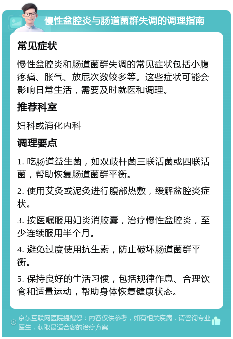 慢性盆腔炎与肠道菌群失调的调理指南 常见症状 慢性盆腔炎和肠道菌群失调的常见症状包括小腹疼痛、胀气、放屁次数较多等。这些症状可能会影响日常生活，需要及时就医和调理。 推荐科室 妇科或消化内科 调理要点 1. 吃肠道益生菌，如双歧杆菌三联活菌或四联活菌，帮助恢复肠道菌群平衡。 2. 使用艾灸或泥灸进行腹部热敷，缓解盆腔炎症状。 3. 按医嘱服用妇炎消胶囊，治疗慢性盆腔炎，至少连续服用半个月。 4. 避免过度使用抗生素，防止破坏肠道菌群平衡。 5. 保持良好的生活习惯，包括规律作息、合理饮食和适量运动，帮助身体恢复健康状态。