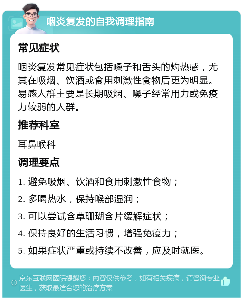 咽炎复发的自我调理指南 常见症状 咽炎复发常见症状包括嗓子和舌头的灼热感，尤其在吸烟、饮酒或食用刺激性食物后更为明显。易感人群主要是长期吸烟、嗓子经常用力或免疫力较弱的人群。 推荐科室 耳鼻喉科 调理要点 1. 避免吸烟、饮酒和食用刺激性食物； 2. 多喝热水，保持喉部湿润； 3. 可以尝试含草珊瑚含片缓解症状； 4. 保持良好的生活习惯，增强免疫力； 5. 如果症状严重或持续不改善，应及时就医。