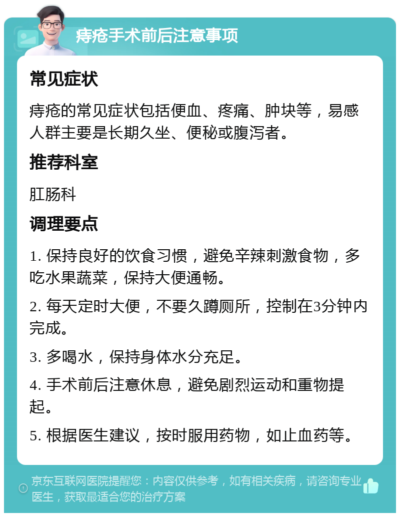 痔疮手术前后注意事项 常见症状 痔疮的常见症状包括便血、疼痛、肿块等，易感人群主要是长期久坐、便秘或腹泻者。 推荐科室 肛肠科 调理要点 1. 保持良好的饮食习惯，避免辛辣刺激食物，多吃水果蔬菜，保持大便通畅。 2. 每天定时大便，不要久蹲厕所，控制在3分钟内完成。 3. 多喝水，保持身体水分充足。 4. 手术前后注意休息，避免剧烈运动和重物提起。 5. 根据医生建议，按时服用药物，如止血药等。