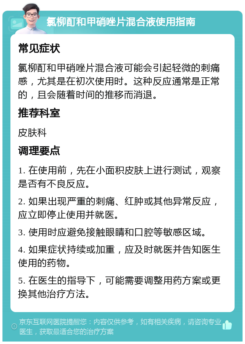 氯柳酊和甲硝唑片混合液使用指南 常见症状 氯柳酊和甲硝唑片混合液可能会引起轻微的刺痛感，尤其是在初次使用时。这种反应通常是正常的，且会随着时间的推移而消退。 推荐科室 皮肤科 调理要点 1. 在使用前，先在小面积皮肤上进行测试，观察是否有不良反应。 2. 如果出现严重的刺痛、红肿或其他异常反应，应立即停止使用并就医。 3. 使用时应避免接触眼睛和口腔等敏感区域。 4. 如果症状持续或加重，应及时就医并告知医生使用的药物。 5. 在医生的指导下，可能需要调整用药方案或更换其他治疗方法。